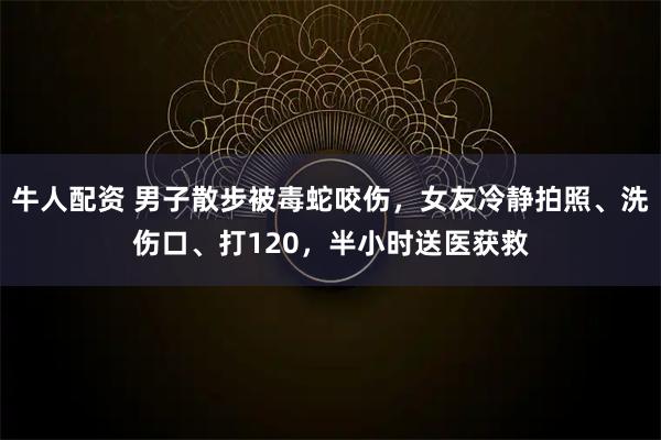 牛人配资 男子散步被毒蛇咬伤，女友冷静拍照、洗伤口、打120，半小时送医获救