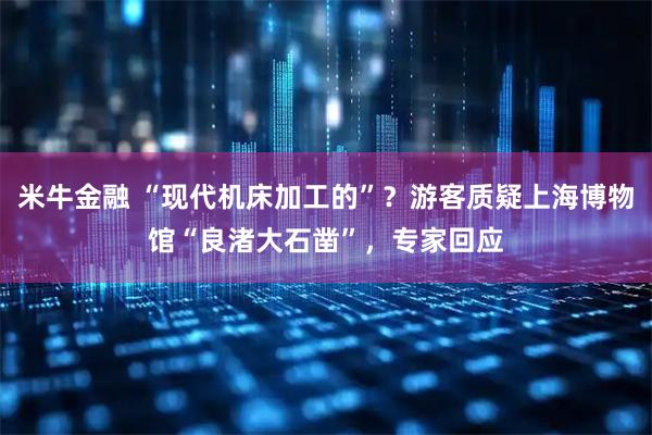 米牛金融 “现代机床加工的”？游客质疑上海博物馆“良渚大石凿”，专家回应