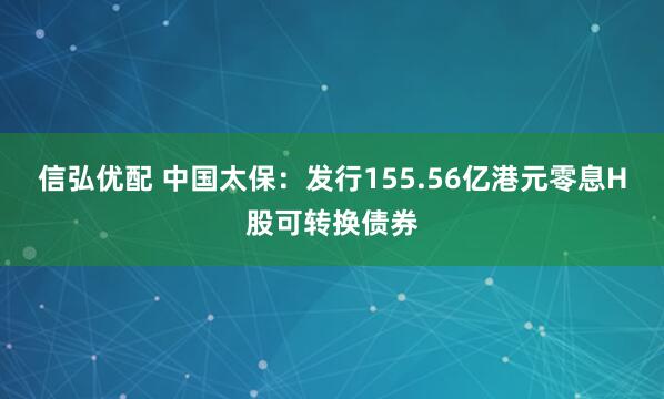 信弘优配 中国太保：发行155.56亿港元零息H股可转换债券