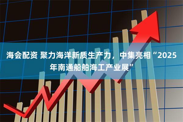 海会配资 聚力海洋新质生产力，中集亮相“2025年南通船舶海工产业展”