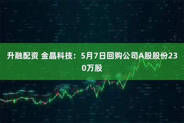 升融配资 金晶科技：5月7日回购公司A股股份230万股