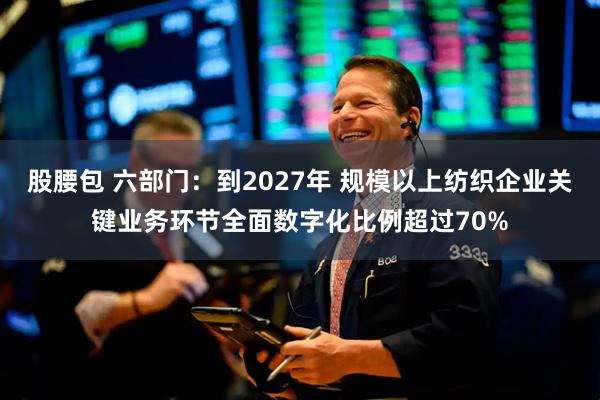 股腰包 六部门：到2027年 规模以上纺织企业关键业务环节全面数字化比例超过70%
