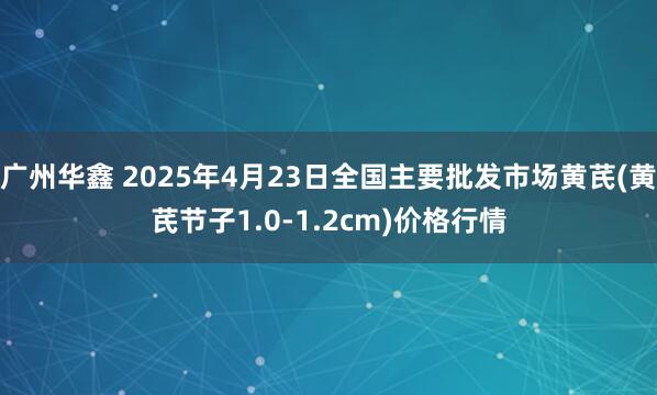 广州华鑫 2025年4月23日全国主要批发市场黄芪(黄芪节子1.0-1.2cm)价格行情