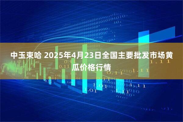 中玉束哈 2025年4月23日全国主要批发市场黄瓜价格行情