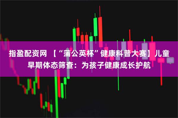 指盈配资网 【“蒲公英杯”健康科普大赛】儿童早期体态筛查：为孩子健康成长护航