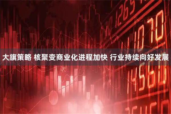 大旗策略 核聚变商业化进程加快 行业持续向好发展