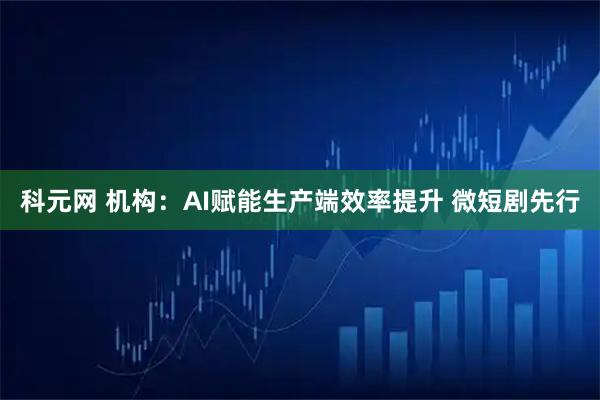 科元网 机构：AI赋能生产端效率提升 微短剧先行