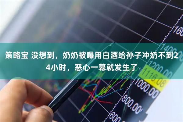 策略宝 没想到，奶奶被曝用白酒给孙子冲奶不到24小时，恶心一幕就发生了