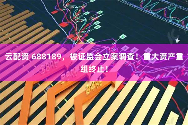 云配资 688189，被证监会立案调查！重大资产重组终止！
