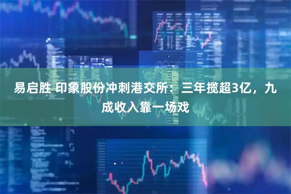 易启胜 印象股份冲刺港交所：三年揽超3亿，九成收入靠一场戏