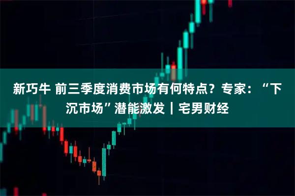 新巧牛 前三季度消费市场有何特点？专家：“下沉市场”潜能激发｜宅男财经