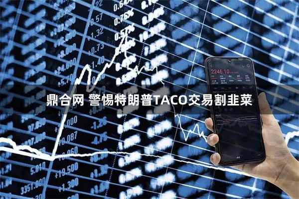 鼎合网 警惕特朗普TACO交易割韭菜