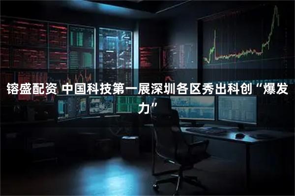 镕盛配资 中国科技第一展深圳各区秀出科创“爆发力”