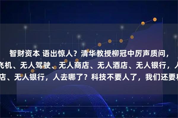 智财资本 语出惊人？清华教授柳冠中厉声质问，振聋发聩！他说：无人飞机、无人驾驶、无人商店、无人酒店、无人银行，人去哪了？科技不要人了，我们还要科技干嘛？