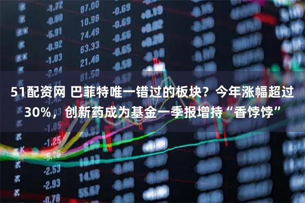 51配资网 巴菲特唯一错过的板块？今年涨幅超过30%，创新药成为基金一季报增持“香饽饽”