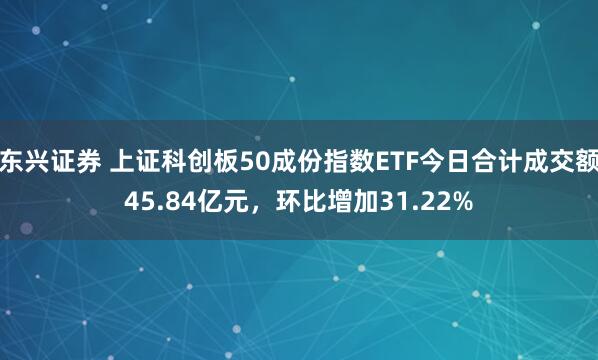 东兴证券 上证科创板50成份指数ETF今日合计成交额45.84亿元，环比增加31.22%