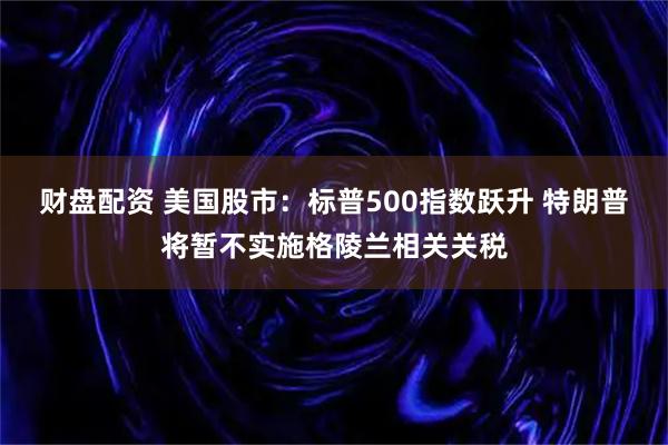 财盘配资 美国股市:标普500指数跃升 特朗普将暂不实施格陵兰相关关税