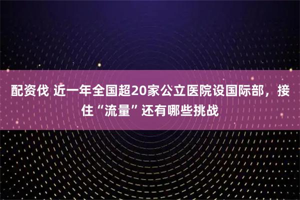 配资伐 近一年全国超20家公立医院设国际部，接住“流量”还有哪些挑战