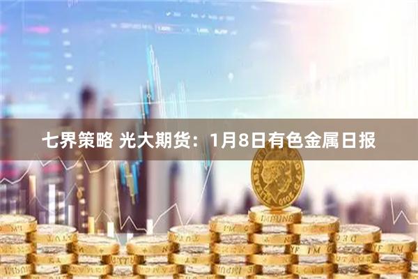 七界策略 光大期货：1月8日有色金属日报