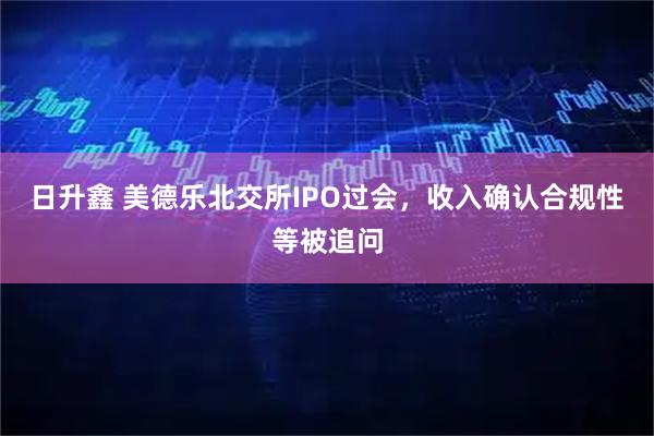 日升鑫 美德乐北交所IPO过会，收入确认合规性等被追问