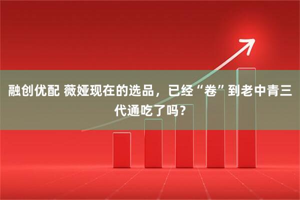 融创优配 薇娅现在的选品，已经“卷”到老中青三代通吃了吗？