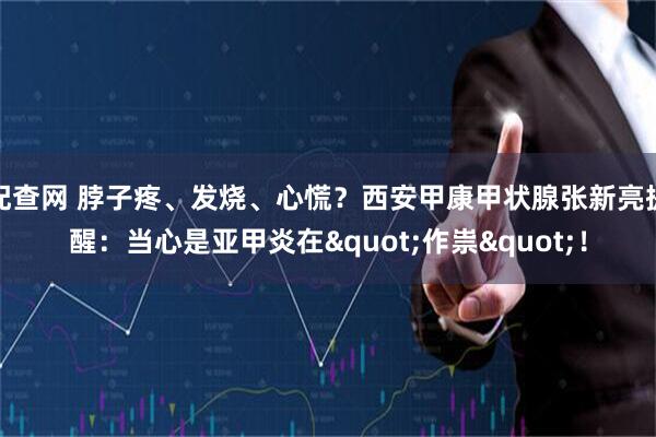 配查网 脖子疼、发烧、心慌?西安甲康甲状腺张新亮提醒:当心是亚甲炎在"作祟"!