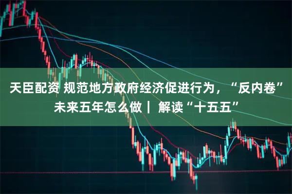 天臣配资 规范地方政府经济促进行为，“反内卷”未来五年怎么做｜ 解读“十五五”