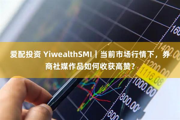 爱配投资 YiwealthSMI｜当前市场行情下，券商社媒作品如何收获高赞？