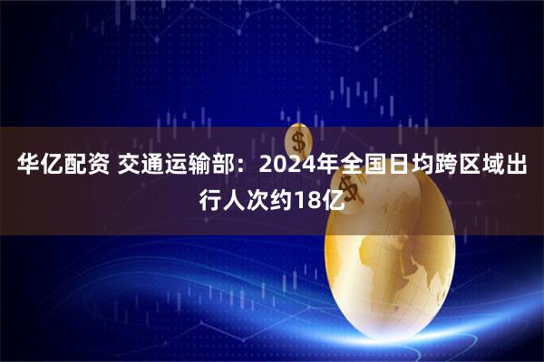 华亿配资 交通运输部:2024年全国日均跨区域出行人次约18亿