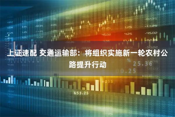 上证速配 交通运输部：将组织实施新一轮农村公路提升行动