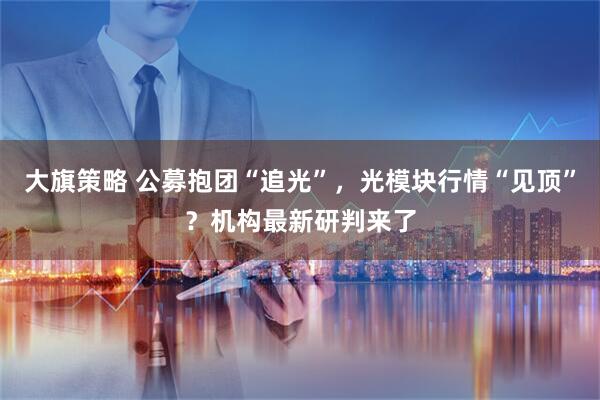 大旗策略 公募抱团“追光”,光模块行情“见顶”?机构最新研判来了