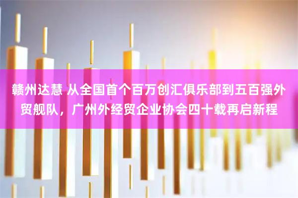 赣州达慧 从全国首个百万创汇俱乐部到五百强外贸舰队，广州外经贸企业协会四十载再启新程