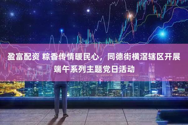 盈富配资 粽香传情暖民心，同德街横滘辖区开展端午系列主题党日活动