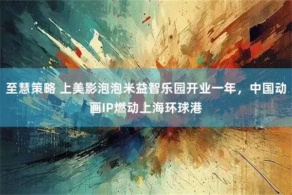 至慧策略 上美影泡泡米益智乐园开业一年,中国动画IP燃动上海环球港