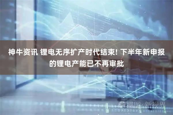 神牛资讯 锂电无序扩产时代结束! 下半年新申报的锂电产能已不再审批