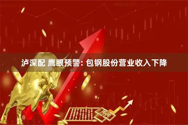 泸深配 鹰眼预警: 包钢股份营业收入下降